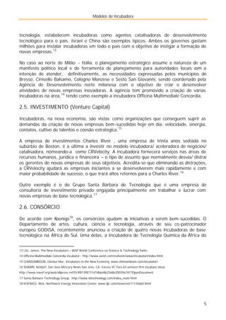 Modelos de Incubadora
5
tecnologia, estabelecem incubadoras como agentes catalisadoras de desenvolvimento
tecnológico para o país. Israel e China são exemplos típicos. Ambos os governos gastam
milhões para instalar incubadoras em todo o país com o objetivo de instigar a formação de
novas empresas.13
No caso ao norte de Milão - Itália, o planejamento estratégico assume a natureza de um
manifesto político local e de ferramenta de planejamento para autoridades locais com a
intenção de atender, definitivamente, as necessidades expressadas pelos municípios de
Bresso, Cinisello Balsamo, Cologno Monzese e Sesto San Giovanni, sendo coordenado pela
Agência de Desenvolvimento norte milanesa com o objetivo de criar e desenvolver
atividades de novas empresas inovadoras. A agência tem promovido a criação de várias
incubadoras na área,14
tendo como exemplo a incubadora Officina Multimediale Concordia.
2.5. INVESTIMENTO (Venture Capital)
Incubadoras, na nova economia, são vistas como organizações que conseguem suprir as
demandas da criação de novas empresas bem-sucedidas hoje em dia: velocidade, sinergia,
contatos, cultivo de talentos e coesão estratégica.15
A empresa de investimentos Charles River , uma empresa de trinta anos sediada no
subúrbio de Boston, é a última a investir no modelo incubadora/ aceleradora de negócios/
catalisadora, nomeando-a como CRVelocity. A incubadora fornecerá serviços nas áreas de
recursos humanos, jurídica e financeira – o tipo de assunto que normalmente desvia/ distrai
os gerentes de novas empresas de seus objetivos. Acredita-se que eliminando as distrações,
a CRVelocity ajudará as empresas iniciantes a se desenvolverem mais rapidamente e com
maior probabilidade de sucesso, o que trará altos retornos para a Charles River.16
Outro exemplo é o do Grupo Santa Bárbara de Tecnologia que é uma empresa de
consultoria de investimento privado engajada principalmente em trabalhar e lucrar com
novas empresas de base tecnológica.17
2.6. CONSÓRCIO
De acordo com Koenigs18
, os consórcios ajudam as iniciativas a serem bem-sucedidas. O
Departamento de artes, cultura, ciência e tecnologia, através de seu co-patrocinador
europeu GODISA, recentemente anunciou a criação de quatro novas incubadoras de base
tecnológica na África do Sul. Uma delas, a Incubadora de Tecnologia Química da África do
13 LIU, James, The New Incubators – IASP World Conference on Science & Technology Parks.
14 Officina Multimediale Concórdia incubator - http://www.asnm.com/evAsnm/www/incubatori/index.html
15 CHINSOMBOON, Oonnut Mac, Incubators in the New Economy. www.chinsomboon.com/incubator/
16 SHAWN, Neidorf, San Jose Mercury News San Jose, CA- Excess VC fees let venture firm incubate ideas
http://www.nasvf.org/web/allpress.nsf/0/4f813f8731d7db6e862568e20039a7d1?OpenDocument
17 Santa Barbara Technology Group, http://www.sbtechnology.com/index_main.html
18 KOENIGS, Nick, Northwest Energy Innovation Center. www.djc.com/news/en/11135660.html
 