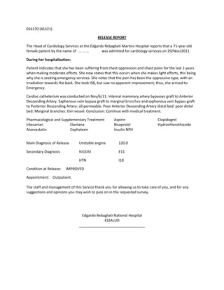 016170 (41521)

                                           RELEASE REPORT

The Head of Cardiology Services at the Edgardo Rebagliati Martins Hospital reports that a 71-year old
female patient by the name of … … …          was admitted for cardiology services on 29/Nov/2011.

During her hospitalization:

Patient indicates that she has been suffering from chest oppression and chest pains for the last 2 years
when making moderate efforts. She now states that this occurs when she makes light efforts, this being
why she is seeking emergency services. She notes that the pain has been the oppressive type, with an
irradiation towards the back. She took ISB, but saw no apparent improvement; thus, she arrived to
Emergency.

Cardiac catheterism was conducted on Nov/6/11. Internal mammary artery bypasses graft to Anterior
Descending Artery. Saphenous vein bypass graft to marginal branches and saphenous vein bypass graft
to Posterior Descending Artery: all permeable. Poor Anterior Descending Artery distal bed: poor distal
bed. Marginal branches: thin vessel. Conclusion: Continue with medical treatment.

Pharmacological and Supplementary Treatment          Aspirin                    Clopidogrel
Irbesartan               Elantana                    Bisoprolol                 Hydrochlorothiazide
Atorvastatin             Cephalexin                  Insulin NPH


Main Diagnosis of Release       Unstable angina         120.0

Secondary Diagnosis             NIDDM                   E11

                                HTN                     I10

Condition at Release:   IMPROVED

Appointment: Outpatient.

The staff and management of this Service thank you for allowing us to take care of you, and for any
suggestions and opinions you may wish to pass on in the requested survey.




                                  Edgardo Rebagliati National Hospital
                                              ESSALUD
                                _________________________________
 