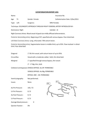 CATHETERIZATION REPORT 1031

Name:                                                              Insurance No.

Age:      71            Gender: Female                             Catheterization Date: 5/Dec/2011

Type:     Left          Surgeons:                       MR3 Paredes

Technique: SELDINGER’S APPROACH THROUGH RIGHT FEMORAL ARTERY INTRODUCER 6Fr

Dominance: Right                                        Cylinder: AI

Right Coronary Artery: Blood vessel of good size mildly diffused atheromatosis.

Posterior descending artery: Beginning of OT, opacified with venous bypass. Poor distal bed.

Left Main Coronary Artery: Long, trifurcated. 70% ostium lesion.

Posterior descending artery: Segmentation lesion in middle third, up to 95%. Flow involved in distal
third. Poor distal bed.



Diagonal:               1° DG thin vessel, with ostium lesion of up to 95%.

Circumflex:             Vessel with a moderate caliber. SLAS, thin distal bed.

Marginal:               1° opacified through venous bypass, thin vessel.

                        2° - 3° Mg: thin, SLAS

Collateral and bypasses:VENOUS BYPASS: Ao-DP: PERMEABLE

                        VENOUS BYPASS: Ao-Mg, PERMEABLE

                        BYPASS: AMI – AD: PERMEABLE

Ventriculography:       Not performed.

Issues:                 None.


Ao Pre Pressure:        145 / 72

LV Pre Pressure :       0/0

Ao Post Pressure :      0/0

LV Post Pressure :      0/0

Average blood pressure :        0

Ejection fraction :     0%
 