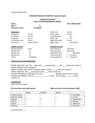 Patient 016704 (4152)

                           “EDGARDO REBAGLIATI MARTINS” National Hospital

                                        CARDIOLOGY SERVICE
                                 ADULT ECHOCARDIOGRAPHIC REPORT
Name:                                                                        Date: 30/Nov/2011
Age: 71                                 SI:
Ultrasonic Access:               Acceptable

Medication                                           Aortic root     :       30 mm
IV Septum       :         13 mm                      Aortic valves :         18 mm
LV Diastole     :         41 mm                      LV outflow tract :         mm
LV Systole      :         26 mm                      Aortic ring     :          mm
LV Posterior wall :       10 mm                      Right Ventricular:      29 mm
Left atrium     :         38 mm (23) m2              Right atrium :             mm (14) cm2

Systolic Function                                    Diastolic Function
Ejection fraction:        6.5 %                      Flow velocity E :       70 cm/sec
Diastolic Vol. :            ml                       Flow velocity A :       80 cm/sec
Systolic Vol.    :          ml                       Slowdown time E         :      280 m/sec
Ejection Vol. :             ml                       Tissue velocity E:      5 9 cm/sec
dp /dt           :         mm/Hg/sec                 Tissue velocity A:      6 10 cm/sec

DOPPLER VALVULAR ASSESSMENT

MITRAL DIASTOLIC: Max. Vel.:__ Max.Slope:___ Average Slope:____ HPT:_____ Mitral Area: Normal
MITRAL SYSTOLIC: Failure: Negative
AORTIC SYSTOLIC: Max. Slope: 1.3 Medium Slope: 6.76 TSV: _____ Valve Area: Normal
AORTIC DIASTOLIC: HPT:___ deceleration slope:____ Failure Grade: No
SYSTOLIC TRICUSPID: VD-AD Slope: 29 mmHg                     Systolic pressure PA: 29 mmHg
SYSTOLIC PULMONARY: Max. Vel. ________________ cm/sec RV-LAD Slope:_________mmHg
SHUNTS: No

DESCRIPTION
Heart valves: Damaged

left ventricular contractile pattern                 Right ventricular contractile pattern (NO)

                      BASAL               MEDIAL             APICAL
Anterior Septal                                                                   0 : not tested
Posterior Septal                                                                  1 : normal
Anterior              1                   1                  1                    2 : hypokinesia
Inferior                                                                          3 : akinesia
Lateral                                                                           4 : dyskinesia
Posterior                                                                         5 : aneurysm

Ascending Aorta: ____
 