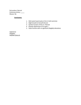 Pericardium: Normal
Pulmonary Artery: _____
Masses: No

       Conclusions:

                          1.   Mild septal hypertrophy of the LV (left ventricle)
                          2.   Slight Growth of LA (Left Atrium)
                          3.   Systolic function of the LV = Normal
                          4.   Diastolic dysfunction of LV type 2
                          5.   Valve function with no significant (illegible) alterations

(signature)
(illegible)
HNERM-ESSALUD
 