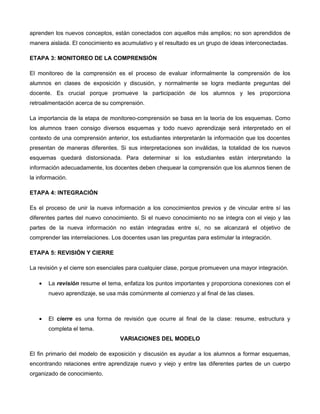 aprenden los nuevos conceptos, están conectados con aquellos más amplios; no son aprendidos de
manera aislada. El conocimiento es acumulativo y el resultado es un grupo de ideas interconectadas.

ETAPA 3: MONITOREO DE LA COMPRENSIÓN

El monitoreo de la comprensión es el proceso de evaluar informalmente la comprensión de los
alumnos en clases de exposición y discusión, y normalmente se logra mediante preguntas del
docente. Es crucial porque promueve la participación de los alumnos y les proporciona
retroalimentación acerca de su comprensión.

La importancia de la etapa de monitoreo-comprensión se basa en la teoría de los esquemas. Como
los alumnos traen consigo diversos esquemas y todo nuevo aprendizaje será interpretado en el
contexto de una comprensión anterior, los estudiantes interpretarán la información que los docentes
presentan de maneras diferentes. Si sus interpretaciones son inválidas, la totalidad de los nuevos
esquemas quedará distorsionada. Para determinar si los estudiantes están interpretando la
información adecuadamente, los docentes deben chequear la comprensión que los alumnos tienen de
la información.

ETAPA 4: INTEGRACIÓN

Es el proceso de unir la nueva información a los conocimientos previos y de vincular entre sí las
diferentes partes del nuevo conocimiento. Si el nuevo conocimiento no se integra con el viejo y las
partes de la nueva información no están integradas entre sí, no se alcanzará el objetivo de
comprender las interrelaciones. Los docentes usan las preguntas para estimular la integración.

ETAPA 5: REVISIÓN Y CIERRE

La revisión y el cierre son esenciales para cualquier clase, porque promueven una mayor integración.

   •   La revisión resume el tema, enfatiza los puntos importantes y proporciona conexiones con el
       nuevo aprendizaje, se usa más comúnmente al comienzo y al final de las clases.



   •   El cierre es una forma de revisión que ocurre al final de la clase: resume, estructura y
       completa el tema.
                                   VARIACIONES DEL MODELO

El fin primario del modelo de exposición y discusión es ayudar a los alumnos a formar esquemas,
encontrando relaciones entre aprendizaje nuevo y viejo y entre las diferentes partes de un cuerpo
organizado de conocimiento.
 