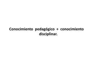 Conocimiento pedagógico + conocimiento 
disciplinar. 
 