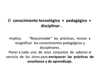 El conocimiento tecnológico + pedagógico + 
disciplinar . 
Implica: “Reacomodar” las prácticas, revisar y 
resignificar los conocimientos pedagógicos y 
disciplinares. 
Poner a cada uno de esos conjuntos de saberes al 
servicio de los otros para enriquecer las prácticas de 
enseñanza y de aprendizaje. 
 