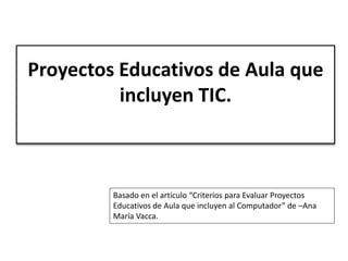 Proyectos Educativos de Aula que 
incluyen TIC. 
Basado en el artículo “Criterios para Evaluar Proyectos 
Educativos de Aula que incluyen al Computador” de –Ana 
María Vacca. 
 