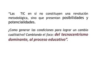 “Las TIC en sí no constituyen una revolución 
metodológica, sino que presentan posibilidades y 
potencialidades. 
¿Como generar las condiciones para lograr un cambio 
cualitativo? Cambiando el foco: del tecnocentrismo 
dominante, al proceso educativo”. 
 