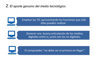2. El aporte genuino del medio tecnológico del medio 
tecnológico 
Emplear las TIC aprovechando las funciones que sólo 
ellas pueden realizar . 
Generar una buena articulación de los medios 
digitales entre sí, junto con los no digitales. 
El computador “no debe ser el primero en llegar”. 
 