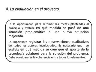 4. La evaluación en el proyecto 
Es la oportunidad para retomar las metas planteadas al 
principio y evaluar en qué medida se pasó de una 
situación problemática a una nueva situación 
mejorada. 
Es importante registrar las observaciones cualitativas 
de todos los actores involucrados. Es necesario que se 
explicite en qué medida se cree que el aporte de la 
tecnología colaboró para la solución del problema. 
Debe considerarse la coherencia entre todos los elementos. 
 