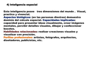 4) Inteligencia espacial
Esta inteligencia posee tres dimensiones del mundo . Visual,
practico y vivencial.
Aspectos biológicos: (en las personas diestras) demuestra
dominio del cálculo espacial. Capacidades implicadas:
capacidad para presentar ideas visualmente, crear imágenes
mentales, percibir detalles visuales, dibujar y confeccionar
bocetos.
Habilidades relacionadas: realizar creaciones visuales y
visualizar con precisión.
Perfiles profesionales: artistas, fotógrafos, arquitectos,
diseñadores, publicistas, etc.
 