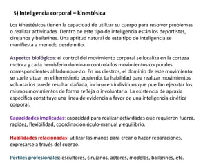 5) Inteligencia corporal – kinestésica
Los kinestésicos tienen la capacidad de utilizar su cuerpo para resolver problemas
o realizar actividades. Dentro de este tipo de inteligencia están los deportistas,
cirujanos y bailarines. Una aptitud natural de este tipo de inteligencia se
manifiesta a menudo desde niño.
Aspectos biológicos: el control del movimiento corporal se localiza en la corteza
motora y cada hemisferio domina o controla los movimientos corporales
correspondientes al lado opuesto. En los diestros, el dominio de este movimiento
se suele situar en el hemisferio izquierdo. La habilidad para realizar movimientos
voluntarios puede resultar dañada, incluso en individuos que puedan ejecutar los
mismos movimientos de forma refleja o involuntaria. La existencia de apraxia
específica constituye una línea de evidencia a favor de una inteligencia cinética
corporal.
Capacidades implicadas: capacidad para realizar actividades que requieren fuerza,
rapidez, flexibilidad, coordinación óculo-manual y equilibrio.
Habilidades relacionadas: utilizar las manos para crear o hacer reparaciones,
expresarse a través del cuerpo.
Perfiles profesionales: escultores, cirujanos, actores, modelos, bailarines, etc.
 