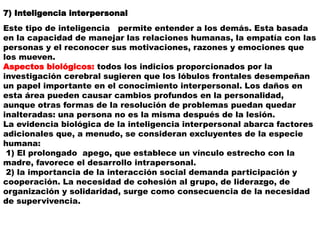 7) Inteligencia interpersonal
Este tipo de inteligencia permite entender a los demás. Esta basada
en la capacidad de manejar las relaciones humanas, la empatía con las
personas y el reconocer sus motivaciones, razones y emociones que
los mueven.
Aspectos biológicos: todos los indicios proporcionados por la
investigación cerebral sugieren que los lóbulos frontales desempeñan
un papel importante en el conocimiento interpersonal. Los daños en
esta área pueden causar cambios profundos en la personalidad,
aunque otras formas de la resolución de problemas puedan quedar
inalteradas: una persona no es la misma después de la lesión.
La evidencia biológica de la inteligencia interpersonal abarca factores
adicionales que, a menudo, se consideran excluyentes de la especie
humana:
1) El prolongado apego, que establece un vínculo estrecho con la
madre, favorece el desarrollo intrapersonal.
2) la importancia de la interacción social demanda participación y
cooperación. La necesidad de cohesión al grupo, de liderazgo, de
organización y solidaridad, surge como consecuencia de la necesidad
de supervivencia.
 