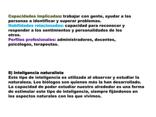 Capacidades implicadas: trabajar con gente, ayudar a las
personas a identificar y superar problemas.
Habilidades relacionadas: capacidad para reconocer y
responder a los sentimientos y personalidades de los
otros.
Perfiles profesionales: administradores, docentes,
psicólogos, terapeutas.
8) Inteligencia naturalista
Este tipo de inteligencia es utilizada al observar y estudiar la
naturaleza. Los biólogos son quienes más la han desarrollado.
La capacidad de poder estudiar nuestro alrededor es una forma
de estimular este tipo de inteligencia, siempre fijándonos en
los aspectos naturales con los que vivimos.
 