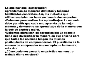 Lo que hay que comprender:
aprendemos de maneras distintas y tenemos
habilidades concretas. Así, los métodos que
utilizamos deberían tener en cuenta dos aspectos:
•Debemos personalizar los aprendizajes: La escuela
debe permitir que cada uno aprenda de la mejor
manera y demuestre su aprendizaje de la manera con
la que se exprese mejor.
•Debemos pluralizar los aprendizajes: La escuela
tiene que diversificar la manera en que enseña para
que todos los alumnos tengan las mismas
posibilidades de comprendernos. El pluralismo es la
manera de comprender un concepto de la manera
más rica.
¿Cómo podemos ponerlo en práctica en nuestro
trabajo diario en clase?
 