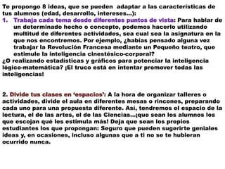 Te propongo 8 ideas, que se pueden adaptar a las características de
tus alumnos (edad, desarrollo, intereses…):
1. Trabaja cada tema desde diferentes puntos de vista: Para hablar de
un determinado hecho o concepto, podemos hacerlo utilizando
multitud de diferentes actividades, sea cual sea la asignatura en la
que nos encontremos. Por ejemplo, ¿habías pensado alguna vez
trabajar la Revolución Francesa mediante un Pequeño teatro, que
estimule la inteligencia cinestésico-corporal?
¿O realizando estadísticas y gráficos para potenciar la inteligencia
lógico-matemática? ¡El truco está en intentar promover todas las
inteligencias!
2. Divide tus clases en ‘espacios’: A la hora de organizar talleres o
actividades, divide el aula en diferentes mesas o rincones, preparando
cada uno para una propuesta diferente. Así, tendremos el espacio de la
lectura, el de las artes, el de las Ciencias…¡que sean los alumnos los
que escojan qué les estimula más! Deja que sean los propios
estudiantes los que propongan: Seguro que pueden sugerirte geniales
ideas y, en ocasiones, incluso algunas que a ti no se te hubieran
ocurrido nunca.
 
