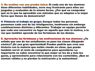 3. No evalúes con una prueba única: Si cada uno de tus alumnos
tiene diferentes habilidades, sería muy frustrante para ellos ser
juzgados y evaluados de la misma forma. ¿Por qué no comprobar
qué es lo que ha aprendido con métodos que se adapten a la mejor
forma que tienen de demostrarlo?
4- Potencia el trabajo en grupo: Aunque todas las personas
poseemos cada una de las inteligencias, tendremos sin embargo
combinaciones distintas y diferentes. Trabajar en equipo permite
que cada uno encuentre su lugar en aquello que más le motiva, a la
vez que también aprende de las fortalezas de los demás.
5. Aprovecha las fortalezas y las motivaciones de tus alumnos: ¿Te
enfada que uno de tus estudiantes se pase las clases dibujando
cómics? ¡Es una gran oportunidad! Puedes pedirle que cree una
historia con la materia que estáis viendo en clase, que pueda
también servir al resto de compañeros para aprenderla. Lo
importante es saber encontrar lo que mejor se les da y más les
gusta, y aprovecharlo para relacionarlo con los contenidos. ¡Que se
sientan válidos y no pierdan la motivación y la autoestima!
 
