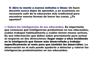 6- Abre tu mente a nuevos métodos e ideas: Un buen
docente nunca dejes de aprender, y en ocasiones en
necesario salir de la educación más tradicional para
encontrar nuevas formas de hacer las cosas. ¿Te
apuntas?
7. Valora las inteligencias de tus educandos. Es importante
que conozcas qué inteligencias predominan en tus educandos,
cuáles trabajan habitualmente y cuáles tienen menos activas.
Es una información que debes saber previamente para actuar
al respecto en dos direcciones: llegar mejor a ellos incidiendo
en la inteligencia que tienen más desarrollada y trabajar
específicamente el resto para que también las desarrollen. La
observación en el aula puede ayudarte a detectar y valorar las
inteligencias predominantes en tus educandos.
 