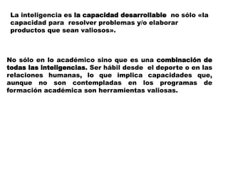 La inteligencia es la capacidad desarrollable no sólo «la
capacidad para resolver problemas y/o elaborar
productos que sean valiosos».
No sólo en lo académico sino que es una combinación de
todas las inteligencias. Ser hábil desde el deporte o en las
relaciones humanas, lo que implica capacidades que,
aunque no son contempladas en los programas de
formación académica son herramientas valiosas.
 