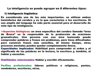 La inteligencia se puede agrupar en 8 diferentes tipos:
1) Inteligencia lingüística
Es considerada una de las más importantes. se utilizan ambos
hemisferios del cerebro y es la que caracteriza a los escritores. El
uso amplio del lenguaje ha sido parte esencial para el desarrollo de
este tipo de inteligencia.
Aspectos biológicos: un área específica del cerebro llamada “área
de Broca” es la responsable de la producción de oraciones
gramaticales. Una persona con esa área lesionada puede
comprender palabras y frases sin problemas, pero tiene dificultades
para construir frases más sencillas. Al mismo tiempo, otros
procesos mentales pueden quedar completamente ilesos.
Capacidades implicadas: Habilidad para comprender el orden y el
significado de las palabras en la lectura, la escritura y, también, al
hablar y escuchar.
Habilidades relacionadas: Hablar y escribir eficazmente.
Perfiles profesionales: líderes políticos o religiosos, poetas,
vendedores, escritores, otras.
 
