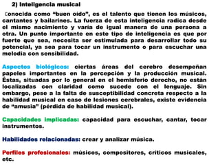 2) Inteligencia musical
Conocida como “buen oído”, es el talento que tienen los músicos,
cantantes y bailarines. La fuerza de esta inteligencia radica desde
el mismo nacimiento y varía de igual manera de una persona a
otra. Un punto importante en este tipo de inteligencia es que por
fuerte que sea, necesita ser estimulada para desarrollar todo su
potencial, ya sea para tocar un instrumento o para escuchar una
melodía con sensibilidad.
Aspectos biológicos: ciertas áreas del cerebro desempeñan
papeles importantes en la percepción y la producción musical.
Éstas, situadas por lo general en el hemisferio derecho, no están
localizadas con claridad como sucede con el lenguaje. Sin
embargo, pese a la falta de susceptibilidad concreta respecto a la
habilidad musical en caso de lesiones cerebrales, existe evidencia
de “amusia” (pérdida de habilidad musical).
Capacidades implicadas: capacidad para escuchar, cantar, tocar
instrumentos.
Habilidades relacionadas: crear y analizar música.
Perfiles profesionales: músicos, compositores, críticos musicales,
etc.
 