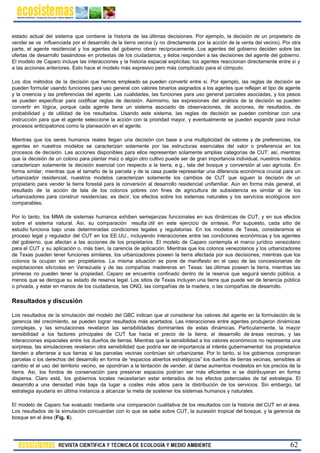 estado actual del sistema que contiene la historia de las últimas decisiones. Por ejemplo, la decisión de un propietario de
vender se ve influenciada por el desarrollo de la tierra vecina (y no directamente por la acción de la venta del vecino). Por otra
parte, el agente residencial y los agentes del gobierno obran recíprocamente. Los agentes del gobierno deciden sobre las
ofertas de desarrollo basándose en protestas de los ciudadanos, y éstos responden a las decisiones del agente del gobierno.
El modelo de Caparo incluye las interacciones y la historia espacial explícitas; los agentes reaccionan directamente entre sí y
a las acciones anteriores. Esto hace el modelo más expresivo pero más complicado para el cómputo.
Los dos métodos de la decisión que hemos empleado se pueden convertir entre sí. Por ejemplo, las reglas de decisión se
pueden formular usando funciones para uso general con valores binarios asignados a los agentes que reflejan el tipo de agente
y la creencia y las preferencias del agente. Las cualidades, las funciones para uso general parciales asociadas, y los pesos
se pueden especificar para codificar reglas de decisión. Asimismo, las expresiones del análisis de la decisión se pueden
convertir en lógica, porque cada agente tiene un sistema asociado de observaciones, de acciones, de resultados, de
probabilidad y de utilidad de los resultados. Usando este sistema, las reglas de decisión se pueden combinar con una
instrucción para que el agente seleccione la acción con la prioridad mayor, y eventualmente se pueden expandir para incluir
procesos anticipatorios como la planeación en el agente.
Mientras que los seres humanos reales llegan una decisión con base a una multiplicidad de valores y de preferencias, los
agentes en nuestros modelos se caracterizan solamente por las estructuras esenciales del valor o preferencia en los
procesos de decisión. Las acciones disponibles para ellos representan solamente amplias categorías de CUT: así, mientras
que la decisión de un colono para plantar maíz o algún otro cultivo puede ser de gran importancia individual, nuestros modelos
caracterizan solamente la decisión esencial con respecto a la tierra, e.g., tala del bosque y conversión al uso agrícola. En
forma similar, mientras que el tamaño de la parcela y de la casa puede representar una diferencia económica crucial para un
urbanizador residencial, nuestros modelos caracterizan solamente los cambios de CUT que siguen la decisión de un
propietario para vender la tierra forestal para la conversión al desarrollo residencial unifamiliar. Aún en forma más general, el
resultado de la acción de tala de los colonos pobres con fines de agricultura de subsistencia es similar al de los
urbanizadores para construir residencias; es decir, los efectos sobre los sistemas naturales y los servicios ecológicos son
comparables.
Por lo tanto, los MMA de sistemas humanos exhiben semejanzas funcionales en sus dinámicas de CUT, y en sus efectos
sobre el sistema natural. Así, su comparación resulta útil en este ejercicio de síntesis. Por supuesto, cada sitio de
estudio funciona bajo unas determinadas condiciones legales y regulatorias. En los modelos de Texas, consideramos el
proceso legal y regulador del CUT en los EE.UU., incluyendo interacciones entre las condiciones económicas y los agentes
del gobierno, que afectan a las acciones de los propietarios. El modelo de Caparo contempla el marco jurídico venezolano
para el CUT y su aplicación o, más bien, la carencia de aplicación. Mientras que los colonos venezolanos y los urbanizadores
de Texas pueden tener funciones similares, los urbanizadores poseen la tierra afectada por sus decisiones; mientras que los
colonos la ocupan sin ser propietarios. La misma situación se pone de manifiesto en el caso de las concesionarias de
explotaciones silvícolas en Venezuela y de las compañías madereras en Texas: las últimas poseen la tierra, mientras las
primeras no pueden tener la propiedad. Caparo se encuentra confinado dentro de la reserva que seguirá siendo pública, a
menos que se derogue su estado de reserva legal. Los sitios de Texas incluyen una tierra que puede ser de tenencia pública
o privada, y estar en manos de los ciudadanos, las ONG, las compañías de la madera, o las compañías de desarrollo.
Resultados y discusión
Los resultados de la simulación del modelo del GBC indican que al considerar los valores del agente en la formulación de la
gerencia del crecimiento, se pueden lograr resultados más acertados. Las interacciones entre agentes produjeron dinámicas
complejas, y las simulaciones revelaron las sensibilidades dominantes de estas dinámicas. Particularmente, la mayor
sensibilidad a los factores principales de CUT fue hacia el precio de la tierra, el desarrollo de áreas vecinas, y las
interacciones espaciales entre los dueños de tierras. Mientras que la sensibilidad a los valores económicos no representa una
sorpresa, las simulaciones revelaron otra sensibilidad que podría ser de importancia al interés gubernamental: los propietarios
tienden a aferrarse a sus tierras si las parcelas vecinas continúan sin urbanizarse. Por lo tanto, si los gobiernos compraran
parcelas o los derechos del desarrollo en forma de “espacios abiertos estratégicos” los dueños de tierras vecinas, sensibles al
cambio el el uso del territorio vecino, se opondrían a la tentación de vender, al darse aumentos modestos en los precios de la
tierra. Así, los fondos de conservación para preservar espacios podrían ser más eficientes si se distribuyeran en forma
dispersa. Claro está, los gobiernos locales necesitarían estar enterados de los efectos potenciales de tal estrategia. El
desarrollo a una densidad más baja da lugar a costes más altos para la distribución de los servicios. Sin embargo, tal
estrategia ayudaría en última instancia a alcanzar la meta de sostener los sistemas humanos y naturales.
El modelo de Caparo fue evaluado mediante una comparación cualitativa de los resultados con la historia del CUT en el área.
Los resultados de la simulación concuerdan con lo que se sabe sobre CUT, la sucesión tropical del bosque, y la gerencia de
bosque en el área (Fig. 6).
62
 