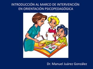 INTRODUCCIÓN AL MARCO DE INTERVENCIÓN
EN ORIENTACIÓN PSICOPEDAGÓGICA
Dr. Manuel Juárez González
 