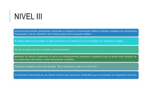 NIVEL III
Una entrevista familiar planificada y destinada a compartir la información médica y familiar y explorar los sentimientos
del paciente y de los miembros de la familia acerca de la situación médica.
El médico debe evitar brindar un alivio prematuro a la familia con el fin de disipar sus malestares propios.
No dar un apoyo que los tranquilice prematuramente.
Mantener un silencio respetuoso el cual es un comportamiento prudente y terapéutico que se puede tener después de
las expresiones de tristeza o dolor del paciente o familiar.
Demostrar empatía al decir por ejemplo: "No te preocupes, todo va a estar bien."
Se entiende el desarrollo de una familia normal y las reacciones predecibles que se presentan en situaciones de estrés.
 