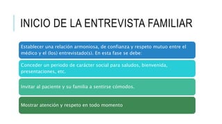 INICIO DE LA ENTREVISTA FAMILIAR
Establecer una relación armoniosa, de confianza y respeto mutuo entre el
médico y el (los) entrevistado(s). En esta fase se debe:
Conceder un periodo de carácter social para saludos, bienvenida,
presentaciones, etc.
Invitar al paciente y su familia a sentirse cómodos.
Mostrar atención y respeto en todo momento
 