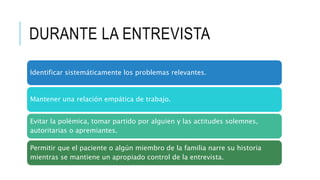 DURANTE LA ENTREVISTA
Identificar sistemáticamente los problemas relevantes.
Mantener una relación empática de trabajo.
Evitar la polémica, tomar partido por alguien y las actitudes solemnes,
autoritarias o apremiantes.
Permitir que el paciente o algún miembro de la familia narre su historia
mientras se mantiene un apropiado control de la entrevista.
 