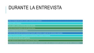 DURANTE LA ENTREVISTA
Utilizar un lenguaje de acuerdo a la edad y antecedentes del paciente.}
Mostrar interés al escuchar.
Tener cuidado y sutileza al formular preguntas delicadas.
Pasar de un área de preguntas a otra de manera efectiva.
Hacer periódicamente breves resúmenes.
Permitir la libre expresión de los sentimientos.Transmitir comprensión y respeto por los sentimientos expresados.
Clarificar inconsistencias y ambivalencias en las declaraciones y respuestas del paciente.
Obtener información adecuada y significativa.
Prestar atención tanto a lo que se relata como a lo que se omite.
Observar el lenguaje corporal y extraverbal (actitudes, gestos, exclamaciones, llanto, etc.) y correlacionarlo con el contenido de relato o circunstancia.
 
