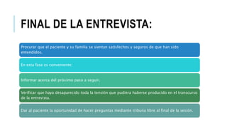 FINAL DE LA ENTREVISTA:
Procurar que el paciente y su familia se sientan satisfechos y seguros de que han sido
entendidos.
En esta fase es conveniente:
Informar acerca del próximo paso a seguir.
Verificar que haya desaparecido toda la tensión que pudiera haberse producido en el transcurso
de la entrevista.
Dar al paciente la oportunidad de hacer preguntas mediante tribuna libre al final de la sesión.
 