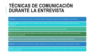 TÉCNICAS DE COMUNICACIÓN
DURANTE LA ENTREVISTA
Facilitación: es la comunicación verbal y no verbal que anima al paciente a explicar con más detalle lo que ha dicho.
Preguntas abiertas: consiste en solicitar al paciente que explique en términos generales información vertida de manera
inespecífica:
Preguntas directas: son aquéllas con que se solicita al paciente que proporcione datos específicos.
Apoyo: comprende las expresiones verbales y no verbales por medio de las cuales el médico muestra al paciente interés,
preocupación y disposición.
.Empatía: es la forma de comunicación que expresa comprensión y simpatía por los sentimientos del paciente.
Reflexión: es una respuesta del médico que repite, retroalimenta o hace eco a una parte de lo que el paciente ha dicho.
Silencio: comunicación no verbal que puede expresar toda una gama de respuestas que van desde un total desinterés hasta una
evidente preocupación.
 