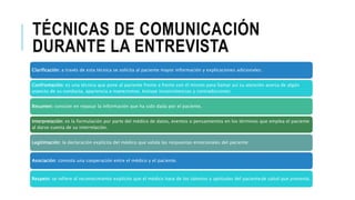 TÉCNICAS DE COMUNICACIÓN
DURANTE LA ENTREVISTA
Clarificación: a través de esta técnica se solicita al paciente mayor información y explicaciones adicionales:
Confrontación: es una técnica que pone al paciente frente a frente con él mismo para llamar así su atención acerca de algún
aspecto de su conducta, apariencia o manerismos. Incluye inconsistencias y contradicciones
Resumen: consiste en repasar la información que ha sido dada por el paciente.
Interpretación: es la formulación por parte del médico de datos, eventos o pensamientos en los términos que emplea el paciente
al darse cuenta de su interrelación.
Legitimación: la declaración explícita del médico que valida las respuestas emocionales del paciente:
Asociación: connota una cooperación entre el médico y el paciente.
Respeto: se refiere al reconocimiento explícito que el médico hace de los talentos y aptitudes del pacientede salud que presenta.
 