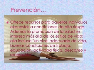    Ofrece recursos para aquellos individuos
    expuestos a condiciones de alto riesgo.
    Además la promoción de la salud se
    interesa más allá de los estilos de vida;
    ella incluye "un nivel adecuado de vida,
    buenas condiciones de trabajo,
    educación, actividad física, descanso y
    recreación".
 