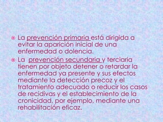  La prevención primaria está dirigida a
  evitar la aparición inicial de una
  enfermedad o dolencia.
 La prevención secundaria y terciaria
  tienen por objeto detener o retardar la
  enfermedad ya presente y sus efectos
  mediante la detección precoz y el
  tratamiento adecuado o reducir los casos
  de recidivas y el establecimiento de la
  cronicidad, por ejemplo, mediante una
  rehabilitación eficaz.
 