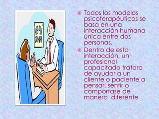  Todos los modelos
  psicoterapéuticos se
  basa en una
  interacción humana
  única entre dos
  personas.
 Dentro de esta
  interacción, un
  profesional
  capacitado tratara
  de ayudar a un
  cliente o paciente a
  pensar, sentir o
  comportase de
  manera diferente.
 