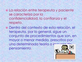  La relación entre terapeuta y paciente
  se caracteriza por la
  confidencialidad, la confianza y el
  respeto.
 Dentro del contexto de esta relación, el
  terapeuta, por lo general, sigue un
  conjunto de procedimientos que son, en
  mayor o menor medida, prescritos por
  una determinada teoría o escuela de
  pensamiento.
 