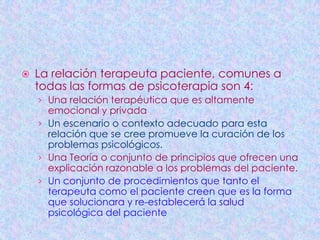    La relación terapeuta paciente, comunes a
    todas las formas de psicoterapia son 4:
    › Una relación terapéutica que es altamente
      emocional y privada
    › Un escenario o contexto adecuado para esta
      relación que se cree promueve la curación de los
      problemas psicológicos.
    › Una Teoría o conjunto de principios que ofrecen una
      explicación razonable a los problemas del paciente.
    › Un conjunto de procedimientos que tanto el
      terapeuta como el paciente creen que es la forma
      que solucionara y re-establecerá la salud
      psicológica del paciente
 