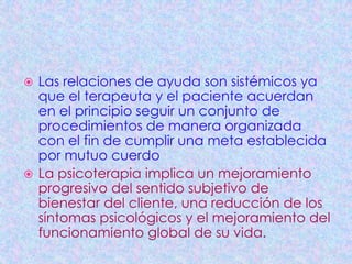  Las relaciones de ayuda son sistémicos ya
  que el terapeuta y el paciente acuerdan
  en el principio seguir un conjunto de
  procedimientos de manera organizada
  con el fin de cumplir una meta establecida
  por mutuo cuerdo
 La psicoterapia implica un mejoramiento
  progresivo del sentido subjetivo de
  bienestar del cliente, una reducción de los
  síntomas psicológicos y el mejoramiento del
  funcionamiento global de su vida.
 