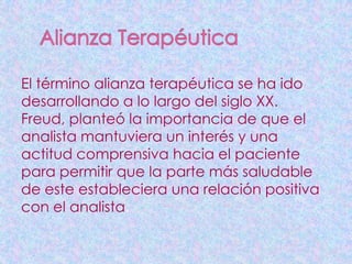 El término alianza terapéutica se ha ido
desarrollando a lo largo del siglo XX.
Freud, planteó la importancia de que el
analista mantuviera un interés y una
actitud comprensiva hacia el paciente
para permitir que la parte más saludable
de este estableciera una relación positiva
con el analista.
 