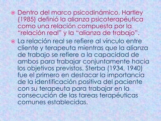  Dentro del marco psicodinámico, Hartley
  (1985) definió la alianza psicoterapéutica
  como una relación compuesta por la
  “relación real” y la “alianza de trabajo”.
 La relación real se refiere al vínculo entre
  cliente y terapeuta mientras que la alianza
  de trabajo se refiere a la capacidad de
  ambos para trabajar conjuntamente hacia
  los objetivos previstos. Sterba (1934, 1940)
  fue el primero en destacar la importancia
  de la identificación positiva del paciente
  con su terapeuta para trabajar en la
  consecución de las tareas terapéuticas
  comunes establecidas.
 