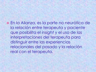   En la Alianza, es la parte no neurótica de
    la relación entre terapeuta y paciente
    que posibilita el insight y el uso de las
    interpretaciones del terapeuta para
    distinguir entre las experiencias
    relacionales del pasado y la relación
    real con el terapeuta.
 