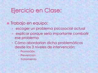    Trabajo en equipo:
    › escoger un problema psicosocial actual
    › explicar porque sería importante combatir
      ese problema
    › Cómo abordarían dicha problemáticas
      desde los 3 niveles de intervención:
        Promoción
        Prevención
        Tratamiento
 