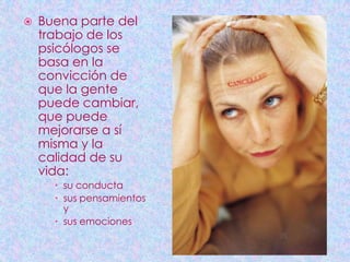    Buena parte del
    trabajo de los
    psicólogos se
    basa en la
    convicción de
    que la gente
    puede cambiar,
    que puede
    mejorarse a sí
    misma y la
    calidad de su
    vida:
       su conducta
       sus pensamientos
        y
       sus emociones
 
