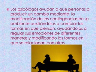    Los psicólogos ayudan a que personas a
    producir un cambio mediante la
    modificación de las contingencias en su
    ambiente auxiliándolos a cambiar las
    formas en que piensan, ayudándolas a
    regular sus emociones de diferentes
    maneras y modificando las formas en
    que se relacionan con otros.
 