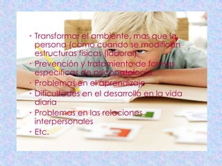  Transformar el ambiente, mas que la
  persona (como cuando se modifican
  estructuras físicas (laboral)
 Prevención y tratamiento de formas
  específicas de psicopatología,
 Problemas en el aprendizaje
 Dificultades en el desarrollo en la vida
  diaria
 Problemas en las relaciones
  interpersonales
 Etc.
 
