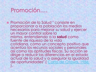    Promoción de la Salud " consiste en
    proporcionar a la población los medios
    necesarios para mejorar su salud y ejercer
    un mayor control sobre la
    misma, entendiendo a la salud como
    fuente de riqueza de la vida
    cotidiana, como un concepto positivo que
    acentúa los recursos sociales y personales
    así como las aptitudes físicas. Su acción se
    dirige a reducir las diferencias en el estado
    actual de la salud y a asegurar la igualdad
    de oportunidades" ( Carta de Otawa, 1986:
    ).
 