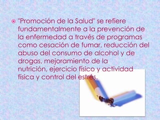    "Promoción de la Salud" se refiere
    fundamentalmente a la prevención de
    la enfermedad a través de programas
    como cesación de fumar, reducción del
    abuso del consumo de alcohol y de
    drogas, mejoramiento de la
    nutrición, ejercicio físico y actividad
    física y control del estrés.
 