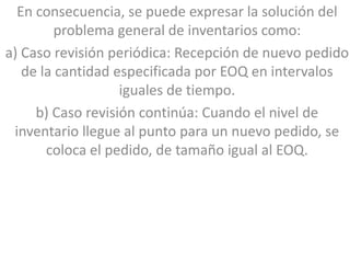 En consecuencia, se puede expresar la solución del
         problema general de inventarios como:
a) Caso revisión periódica: Recepción de nuevo pedido
   de la cantidad especificada por EOQ en intervalos
                   iguales de tiempo.
     b) Caso revisión continúa: Cuando el nivel de
 inventario llegue al punto para un nuevo pedido, se
       coloca el pedido, de tamaño igual al EOQ.
 