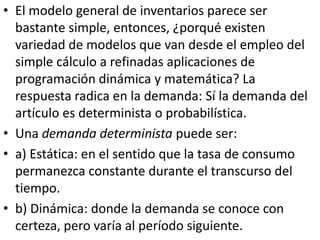 • El modelo general de inventarios parece ser
  bastante simple, entonces, ¿porqué existen
  variedad de modelos que van desde el empleo del
  simple cálculo a refinadas aplicaciones de
  programación dinámica y matemática? La
  respuesta radica en la demanda: Sí la demanda del
  artículo es determinista o probabilística.
• Una demanda determinista puede ser:
• a) Estática: en el sentido que la tasa de consumo
  permanezca constante durante el transcurso del
  tiempo.
• b) Dinámica: donde la demanda se conoce con
  certeza, pero varía al período siguiente.
 