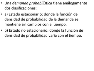• Una demanda probabilística tiene análogamente
  dos clasificaciones:
• a) Estado estacionario: donde la función de
  densidad de probabilidad de la demanda se
  mantiene sin cambios con el tiempo.
• b) Estado no estacionario: donde la función de
  densidad de probabilidad varía con el tiempo.
 